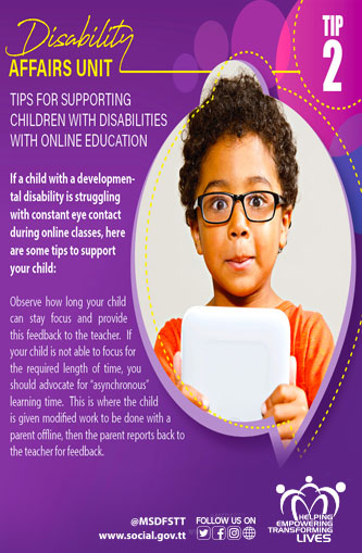 TIPS FOR SUPPORTING
CHILDREN WITH DISABILITIES
WITH ONLINE EDUCATION
TIP 2
If a child with a developmental disability is struggling
with constant eye contact
during online classes, here
are some tips to support
your child:
Observe how long your child
can stay focus and provide
this feedback to the teacher. If
your child is not able to focus for
the required length of time, you
should advocate for
"asynchronous" learning time. This is where the child is given modified work to be done with a parent offline, then the parent reports back to the teacher for feedback.
