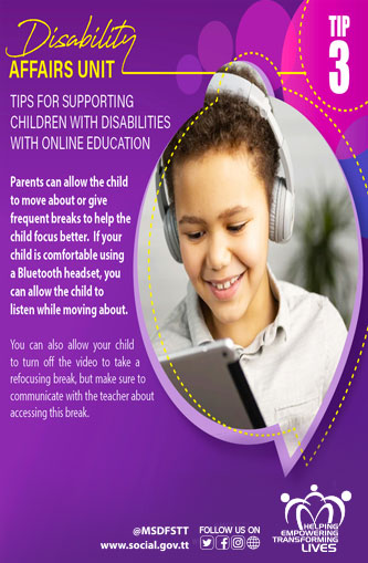 TIPS FOR SUPPORTING
CHILDREN WITH DISABILITIES
WITH ONLINE EDUCATION
TIP 3
Parents can allow the child
to move about or give
frequent breaks to help the
child focus better. If your
child is comfortable using
a Bluetooth headset, you
can allow the child to
listen while moving about.
You can also allow your child
to turn off the video to take a
refocusing break, but make sure to
communicate with the teacher about
accessing this break.
