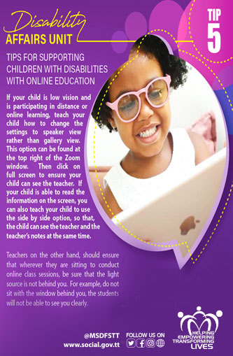 TIPS FOR SUPPORTING
CHILDREN WITH DISABILITIES
WITH ONLINE EDUCATION
Tip 5
If your child is low vision and
is participating in distance or
online learning, teach your
child how to change the
settings to speaker view rather than gallery view.
This option can be found at
the top right of the Zoom
window. Then click on full screen to ensure your child can see the teacher. If your child is able to read the information on the screen, you
can also teach your child to use
the side by side option, so that,
the child can see the teacher and the
teacher's notes at the same time.
Teachers on the other hand, should ensure that wherever they are sitting to conduct online class sessions, be sure that the light source is not behind you. For example, do not sit with the window behind you, the students will not be able to see you clearly.
