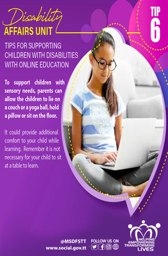TIPS FOR SUPPORTING
CHILDREN WITH DISABILITIES
WITH ONLINE EDUCATION
TIP 6
To support children with sensory needs, parents can allow the children to lie on a couch or a yoga ball, hold
a pillow or sit on the floor.
It could provide additional
comfort to your child while
learning. Remember it is not
necessary for your child to sit
at a table to learn.
