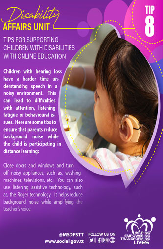 TIPS FOR SUPPORTING
CHILDREN WITH DISABILITIES
WITH ONLINE EDUCATION
 TIP 8
Children with hearing loss
have a harder time understanding speech in a noisy environment.
This can lead to difficulties with attention, listening fatigue or behavioural issues. Here are some tips to ensure that parents reduce
background noise while the child is participating in distance learning:
Close doors and windows and turn
off noisy appliances, such as, washing machines, televisions, etc. You can also use listening assistive technology, such as, the Roger technology. It helps reduce
background noise while amplifying the teacher's voice.
