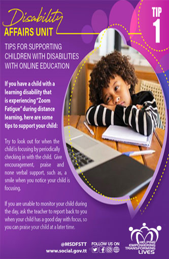 TIPS FOR SUPPORTING
CHILDREN WITH DISABILITIES
WITH ONLINE EDUCATION
TIP 1
If you have a child with a
learning disability that
is experiencing "Zoom
Fatigue" during distance
learning, here are some
tips to support your child:
Try to look out for when the
child is focusing by periodically
checking in with the child. Give
encouragement, praise and none verbal support, such as, a smile when you notice your child is focusing.
If you are unable to monitor your child during the day, ask the teacher to report back to you when your child has a good day with focus, so you can praise your child at a later time.
